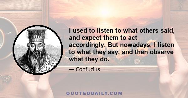 I used to listen to what others said, and expect them to act accordingly. But nowadays, I listen to what they say, and then observe what they do.