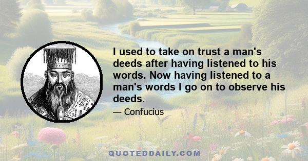 I used to take on trust a man's deeds after having listened to his words. Now having listened to a man's words I go on to observe his deeds.