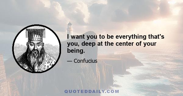 I want you to be everything that's you, deep at the center of your being.