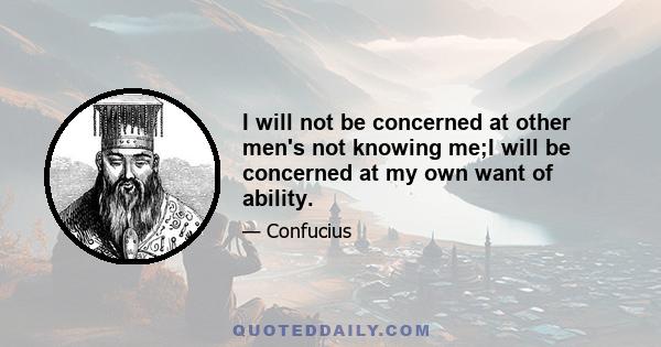 I will not be concerned at other men's not knowing me;I will be concerned at my own want of ability.