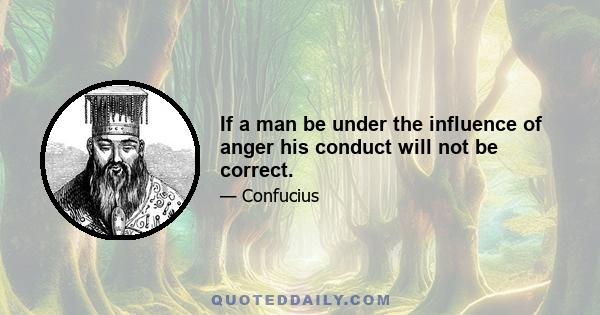 If a man be under the influence of anger his conduct will not be correct.