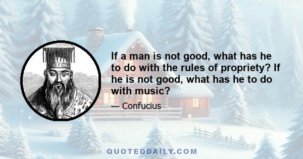 If a man is not good, what has he to do with the rules of propriety? If he is not good, what has he to do with music?