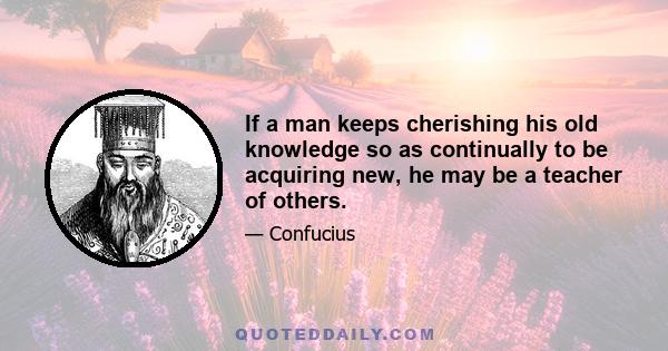 If a man keeps cherishing his old knowledge so as continually to be acquiring new, he may be a teacher of others.