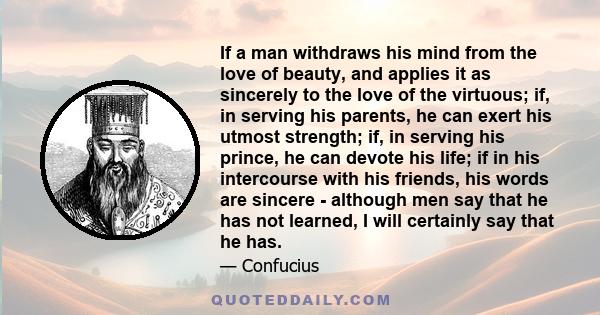 If a man withdraws his mind from the love of beauty, and applies it as sincerely to the love of the virtuous; if, in serving his parents, he can exert his utmost strength; if, in serving his prince, he can devote his