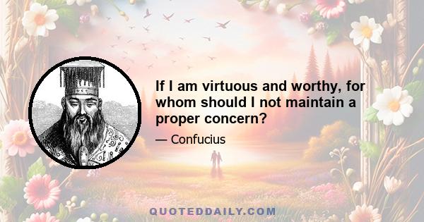 If I am virtuous and worthy, for whom should I not maintain a proper concern?