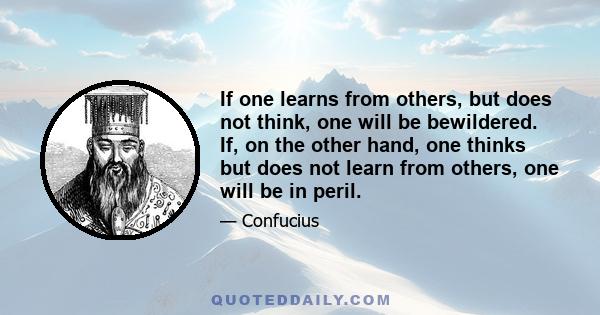 If one learns from others, but does not think, one will be bewildered. If, on the other hand, one thinks but does not learn from others, one will be in peril.