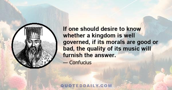 If one should desire to know whether a kingdom is well governed, if its morals are good or bad, the quality of its music will furnish the answer.