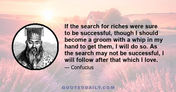 If the search for riches were sure to be successful, though I should become a groom with a whip in my hand to get them, I will do so. As the search may not be successful, I will follow after that which I love.