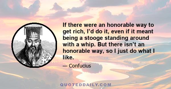 If there were an honorable way to get rich, I’d do it, even if it meant being a stooge standing around with a whip. But there isn’t an honorable way, so I just do what I like.