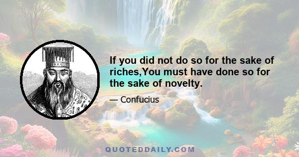 If you did not do so for the sake of riches,You must have done so for the sake of novelty.