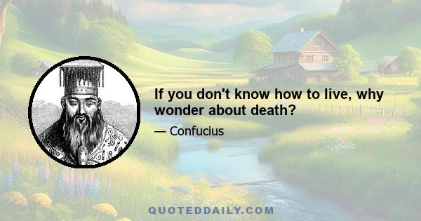 If you don't know how to live, why wonder about death?