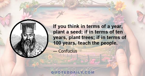 If you think in terms of a year, plant a seed; if in terms of ten years, plant trees; if in terms of 100 years, teach the people.