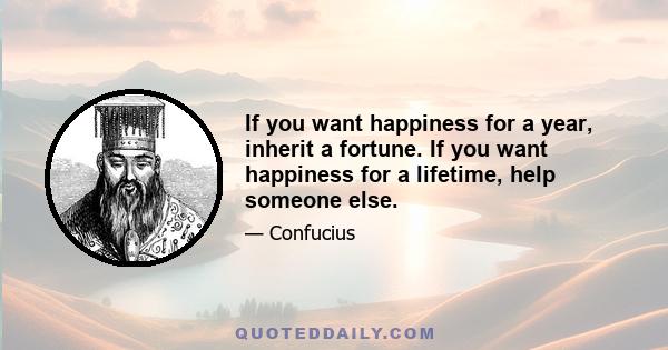 If you want happiness for a year, inherit a fortune. If you want happiness for a lifetime, help someone else.