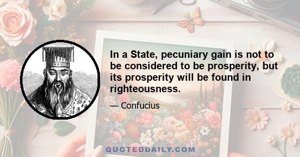 In a State, pecuniary gain is not to be considered to be prosperity, but its prosperity will be found in righteousness.