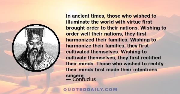 In ancient times, those who wished to illuminate the world with virtue first brought order to their nations. Wishing to order well their nations, they first harmonized their families. Wishing to harmonize their