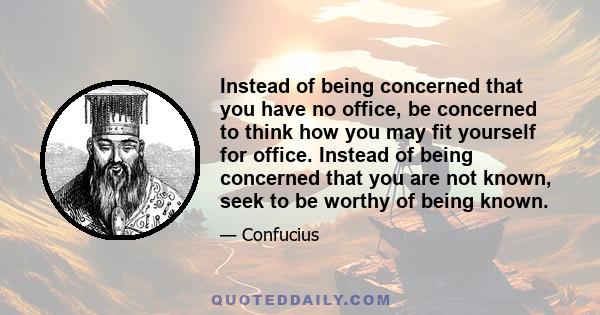 Instead of being concerned that you have no office, be concerned to think how you may fit yourself for office. Instead of being concerned that you are not known, seek to be worthy of being known.