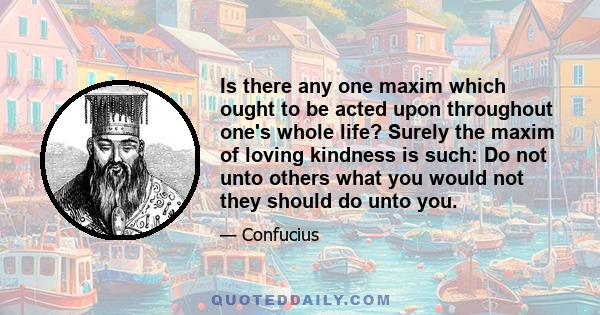 Is there any one maxim which ought to be acted upon throughout one's whole life? Surely the maxim of loving kindness is such: Do not unto others what you would not they should do unto you.