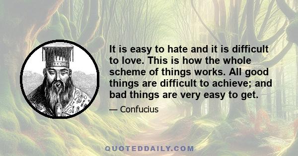 It is easy to hate and it is difficult to love. This is how the whole scheme of things works. All good things are difficult to achieve; and bad things are very easy to get.