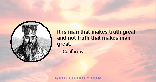 It is man that makes truth great, and not truth that makes man great.