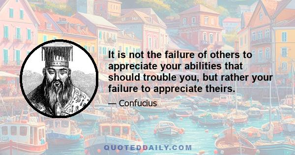 It is not the failure of others to appreciate your abilities that should trouble you, but rather your failure to appreciate theirs.