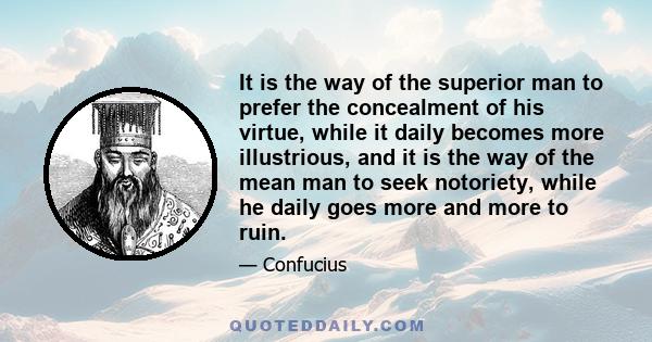 It is the way of the superior man to prefer the concealment of his virtue, while it daily becomes more illustrious, and it is the way of the mean man to seek notoriety, while he daily goes more and more to ruin.