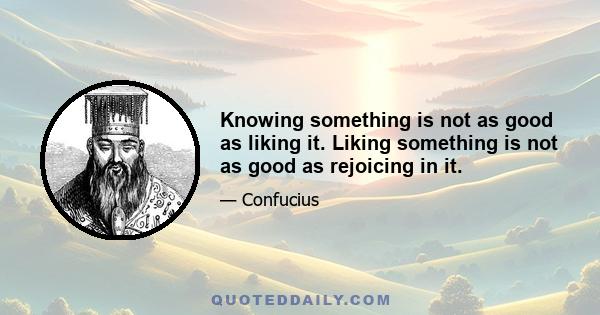 Knowing something is not as good as liking it. Liking something is not as good as rejoicing in it.