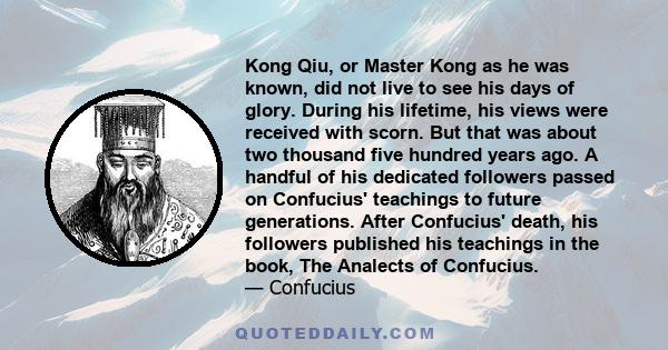 Kong Qiu, or Master Kong as he was known, did not live to see his days of glory. During his lifetime, his views were received with scorn. But that was about two thousand five hundred years ago. A handful of his