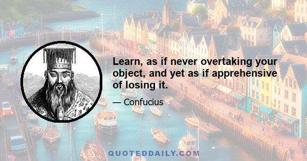 Learn, as if never overtaking your object, and yet as if apprehensive of losing it.