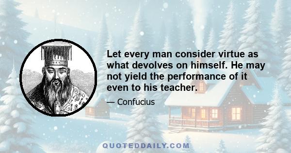 Let every man consider virtue as what devolves on himself. He may not yield the performance of it even to his teacher.