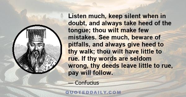 Listen much, keep silent when in doubt, and always take heed of the tongue; thou wilt make few mistakes. See much, beware of pitfalls, and always give heed to thy walk; thou wilt have little to rue. If thy words are