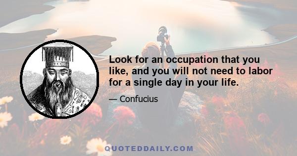 Look for an occupation that you like, and you will not need to labor for a single day in your life.