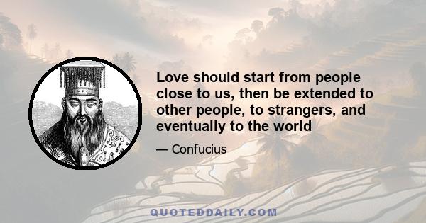 Love should start from people close to us, then be extended to other people, to strangers, and eventually to the world