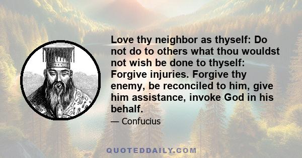 Love thy neighbor as thyself: Do not do to others what thou wouldst not wish be done to thyself: Forgive injuries. Forgive thy enemy, be reconciled to him, give him assistance, invoke God in his behalf.