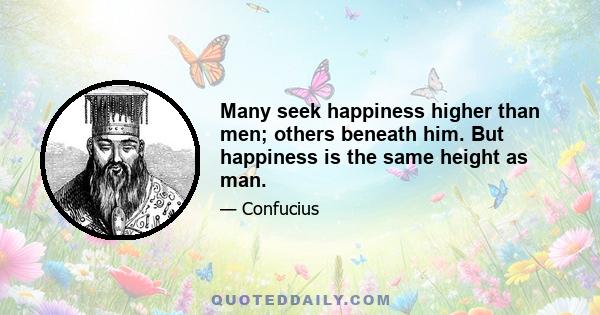 Many seek happiness higher than men; others beneath him. But happiness is the same height as man.