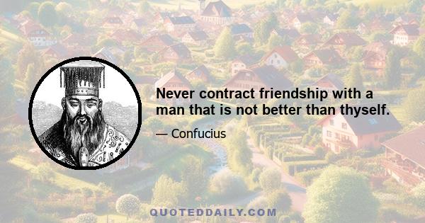 Never contract friendship with a man that is not better than thyself.