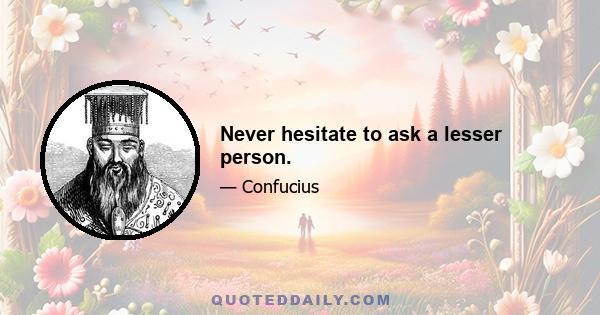 Never hesitate to ask a lesser person.