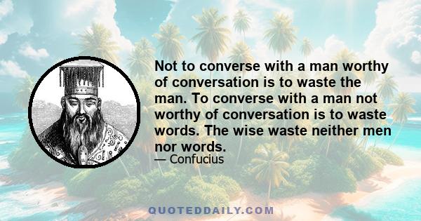 Not to converse with a man worthy of conversation is to waste the man. To converse with a man not worthy of conversation is to waste words. The wise waste neither men nor words.