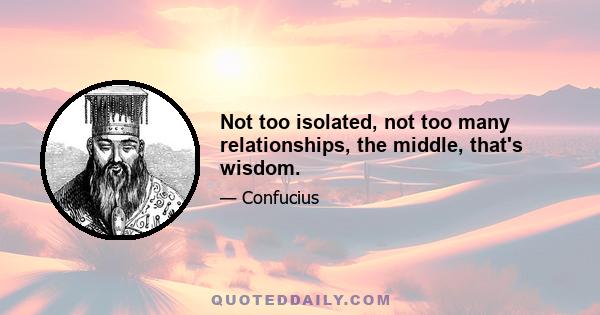 Not too isolated, not too many relationships, the middle, that's wisdom.