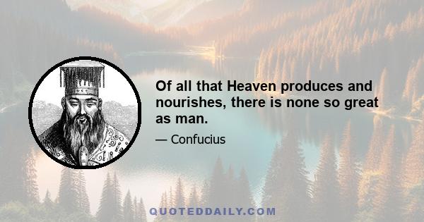 Of all that Heaven produces and nourishes, there is none so great as man.