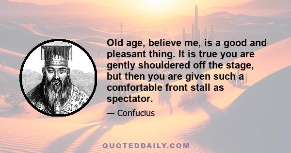 Old age, believe me, is a good and pleasant thing. It is true you are gently shouldered off the stage, but then you are given such a comfortable front stall as spectator.