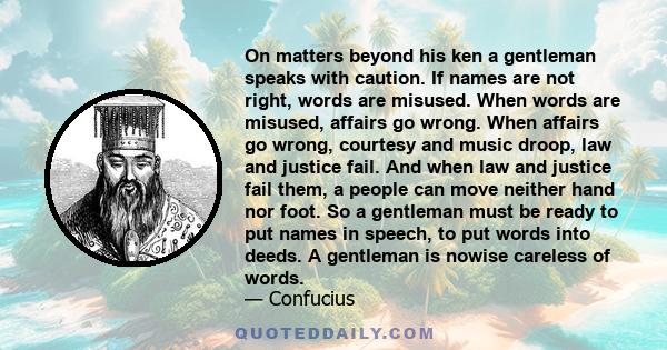 On matters beyond his ken a gentleman speaks with caution. If names are not right, words are misused. When words are misused, affairs go wrong. When affairs go wrong, courtesy and music droop, law and justice fail. And