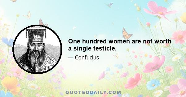 One hundred women are not worth a single testicle.