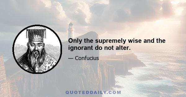 Only the supremely wise and the ignorant do not alter.