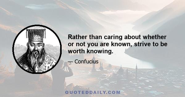 Rather than caring about whether or not you are known, strive to be worth knowing.