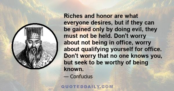 Riches and honor are what everyone desires, but if they can be gained only by doing evil, they must not be held. Don't worry about not being in office, worry about qualifying yourself for office. Don't worry that no one 