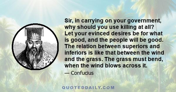 Sir, in carrying on your government, why should you use killing at all? Let your evinced desires be for what is good, and the people will be good. The relation between superiors and inferiors is like that between the