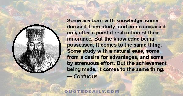 Some are born with knowledge, some derive it from study, and some acquire it only after a painful realization of their ignorance. But the knowledge being possessed, it comes to the same thing. Some study with a natural