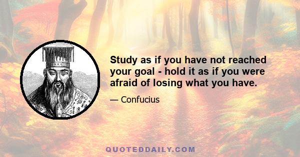 Study as if you have not reached your goal - hold it as if you were afraid of losing what you have.