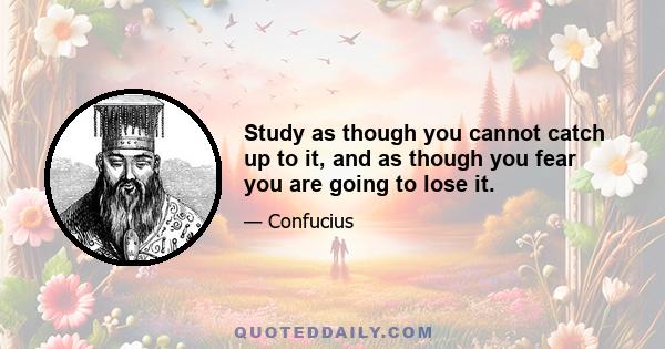 Study as though you cannot catch up to it, and as though you fear you are going to lose it.