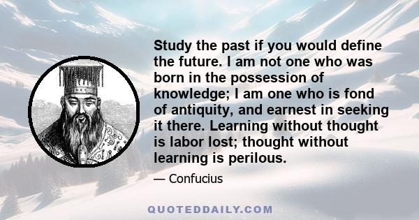 Study the past if you would define the future. I am not one who was born in the possession of knowledge; I am one who is fond of antiquity, and earnest in seeking it there. Learning without thought is labor lost;